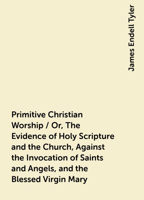 Primitive Christian Worship / Or, The Evidence of Holy Scripture and the Church, Against the Invocation of Saints and Angels, and the Blessed Virgin Mary, James Endell Tyler