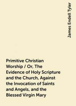 Primitive Christian Worship / Or, The Evidence of Holy Scripture and the Church, Against the Invocation of Saints and Angels, and the Blessed Virgin Mary, James Endell Tyler