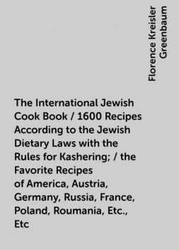 The International Jewish Cook Book / 1600 Recipes According to the Jewish Dietary Laws with the Rules for Kashering; / the Favorite Recipes of America, Austria, Germany, Russia, France, Poland, Roumania, Etc., Etc, Florence Kreisler Greenbaum
