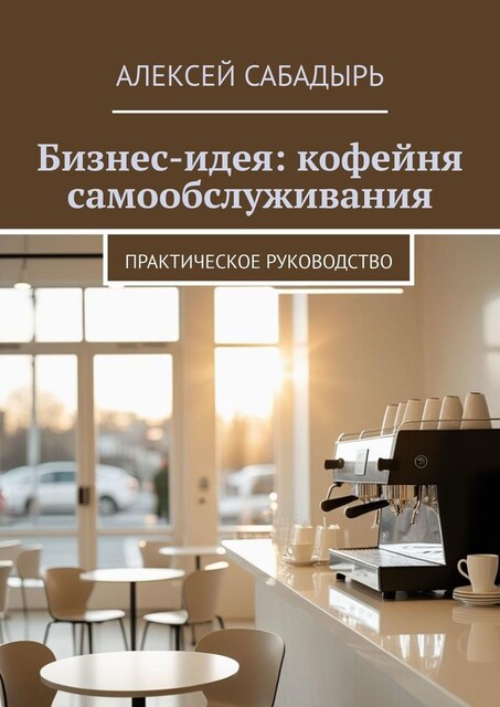 Бизнес-идея: кофейня самообслуживания. Практическое руководство, Алексей Сабадырь