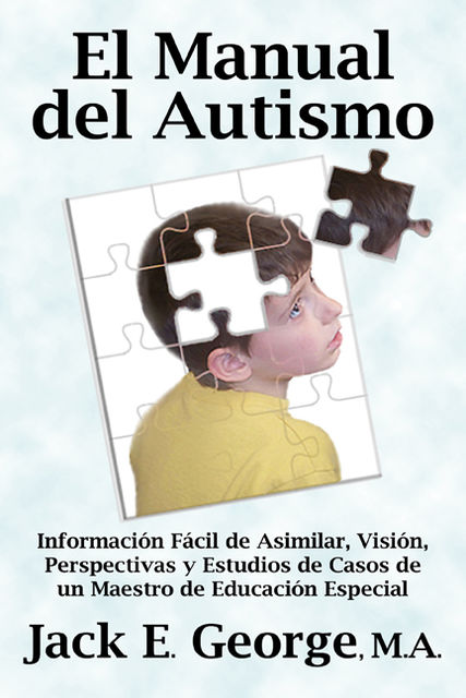 El Manual del Autismo: Informacion Facil de Asimilar, Vision, Perspectivas y Estudios de Casos de un Maestro de Educacion Especial, Jack E. George