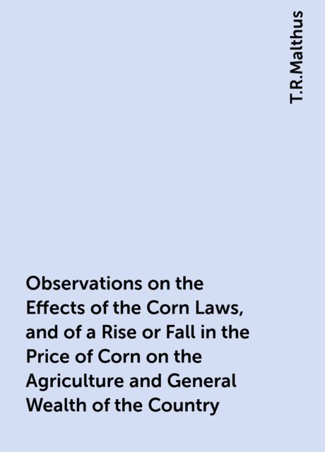 Observations on the Effects of the Corn Laws, and of a Rise or Fall in the Price of Corn on the Agriculture and General Wealth of the Country, T.R.Malthus
