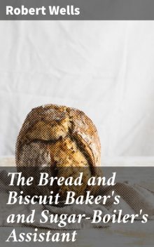 The Bread and Biscuit Baker's and Sugar-Boiler's Assistant, Robert Wells