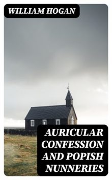 Auricular Confession and Popish Nunneries, William Hogan