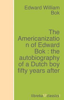 The Americanization of Edward Bok : the autobiography of a Dutch boy fifty years after, Edward Bok