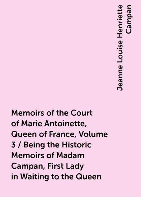 Memoirs of the Court of Marie Antoinette, Queen of France, Volume 3 / Being the Historic Memoirs of Madam Campan, First Lady in Waiting to the Queen, Jeanne Louise Henriette Campan