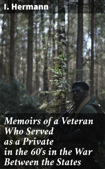Memoirs of a Veteran Who Served as a Private in the 60's in the War Between the States, I. Hermann