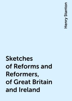 Sketches of Reforms and Reformers, of Great Britain and Ireland, Henry Stanton