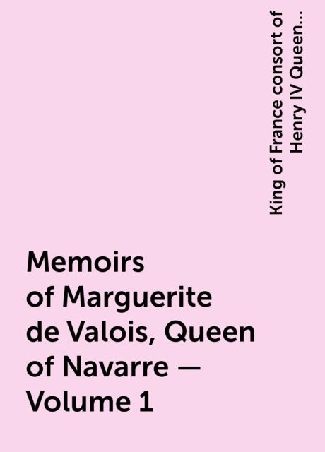 Memoirs of Marguerite de Valois, Queen of Navarre — Volume 1, King of France consort of Henry IV Queen Marguerite