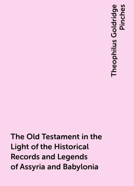 The Old Testament in the Light of the Historical Records and Legends of Assyria and Babylonia, Theophilus Goldridge Pinches