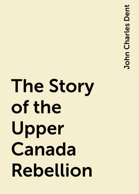 The Story of the Upper Canada Rebellion, John Charles Dent