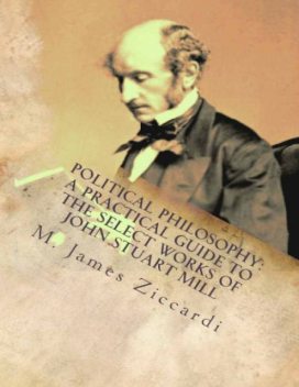 Political Philosophy: A Practical Guide to the Select Works of John Stuart Mill, M.James Ziccardi