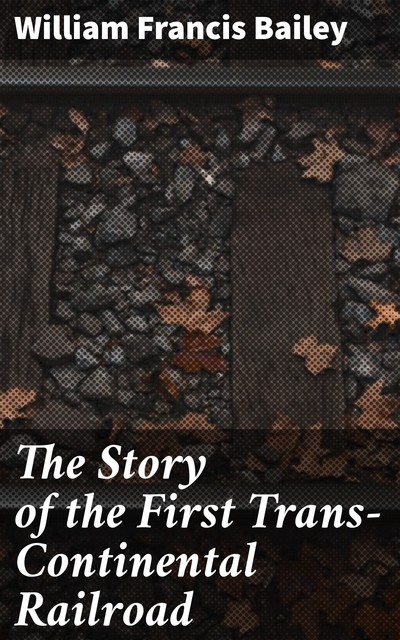 The Story of the First Trans-Continental Railroad, William Bailey