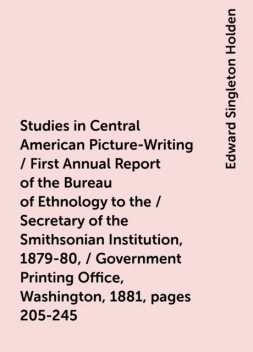 Studies in Central American Picture-Writing / First Annual Report of the Bureau of Ethnology to the / Secretary of the Smithsonian Institution, 1879-80, / Government Printing Office, Washington, 1881, pages 205-245, Edward Singleton Holden