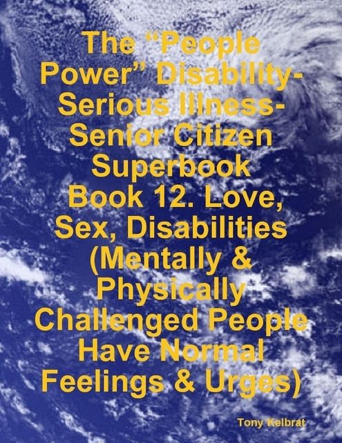 The “People Power” Disability-Serious Illness-Senior Citizen Superbook: Book 12. Love, Sex, Disabilities (Mentally & Physically Challenged People Have Normal Feelings & Urges), Tony Kelbrat