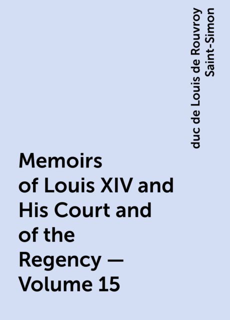 Memoirs of Louis XIV and His Court and of the Regency — Volume 15, duc de Louis de Rouvroy Saint-Simon