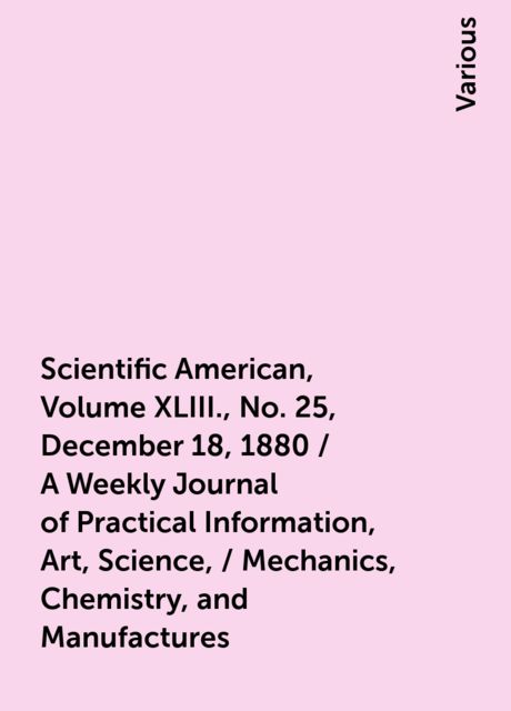 Scientific American, Volume XLIII., No. 25, December 18, 1880 / A Weekly Journal of Practical Information, Art, Science, / Mechanics, Chemistry, and Manufactures, Various
