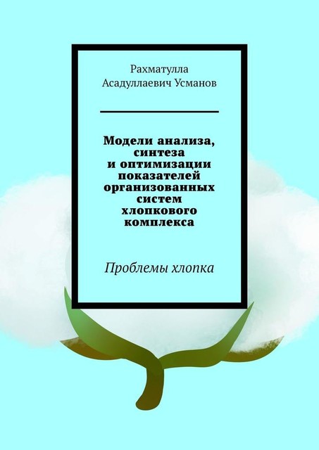 Модели анализа, синтеза и оптимизации показателей организованных систем хлопкового комплекса. Проблемы хлопка, Рахматулла Усманов