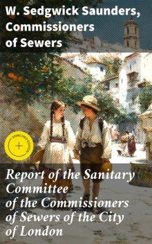 Report of the Sanitary Committee of the Commissioners of Sewers of the City of London, Commissioners of Sewers, W. Sedgwick Saunders