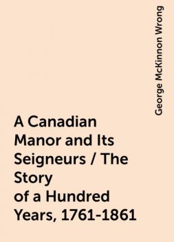 A Canadian Manor and Its Seigneurs / The Story of a Hundred Years, 1761-1861, George McKinnon Wrong