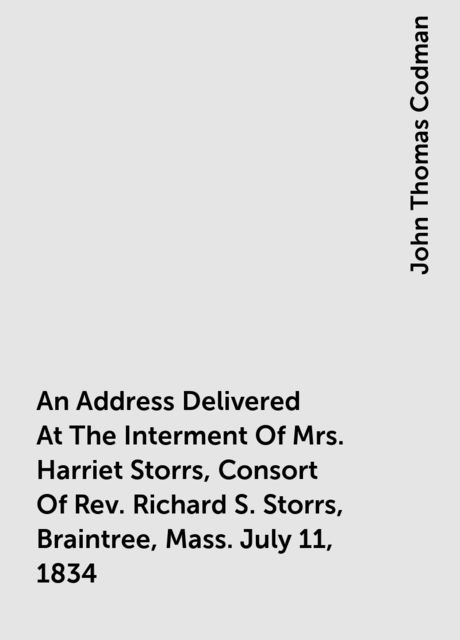 An Address Delivered At The Interment Of Mrs. Harriet Storrs, Consort Of Rev. Richard S. Storrs, Braintree, Mass. July 11, 1834, John Thomas Codman