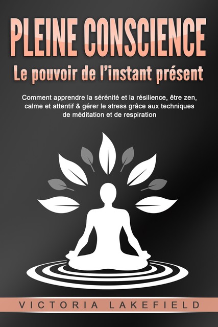 PLEINE CONSCIENCE – Le pouvoir de l'instant présent: Comment apprendre la sérénité et la résilience, être zen, calme et attentif & gérer le stress grâce aux techniques de méditation et de respiration, Victoria Lakefield