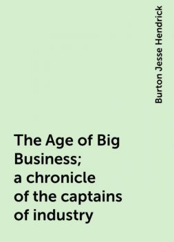 The Age of Big Business; a chronicle of the captains of industry, Burton Jesse Hendrick