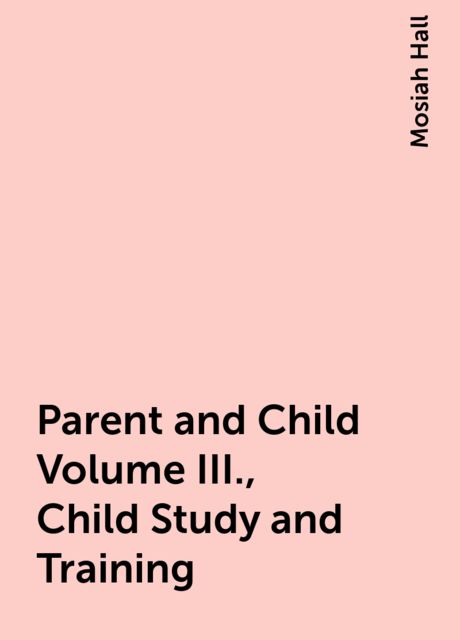 Parent and Child Volume III., Child Study and Training, Mosiah Hall