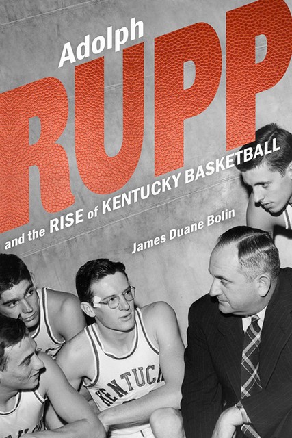 Adolph Rupp and the Rise of Kentucky Basketball, James Duane Bolin