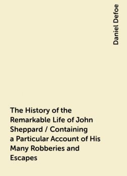 The History of the Remarkable Life of John Sheppard / Containing a Particular Account of His Many Robberies and Escapes, Daniel Defoe