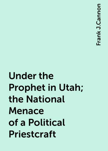 Under the Prophet in Utah; the National Menace of a Political Priestcraft, Frank J.Cannon