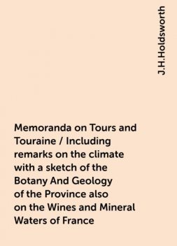 Memoranda on Tours and Touraine / Including remarks on the climate with a sketch of the Botany And Geology of the Province also on the Wines and Mineral Waters of France, J.H.Holdsworth