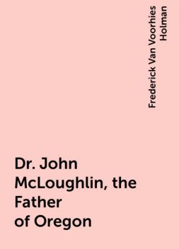 Dr. John McLoughlin, the Father of Oregon, Frederick Van Voorhies Holman