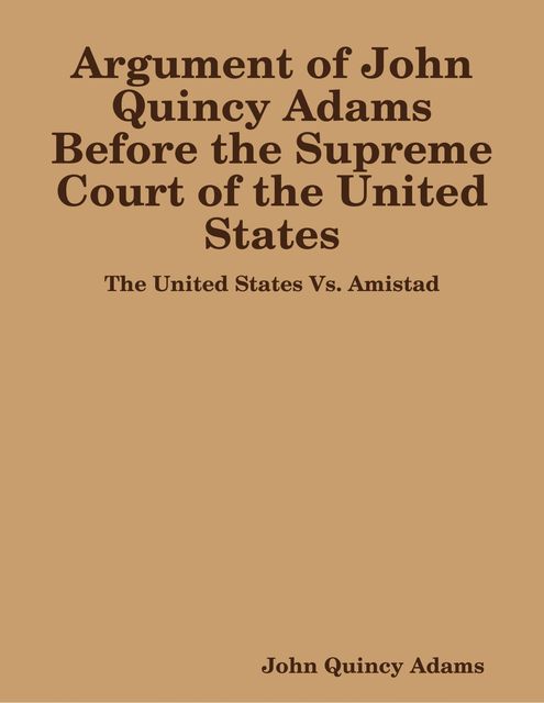 Argument of John Quincy Adams Before the Supreme Court of the United States: The United States Vs. Amistad, John Quincy Adams