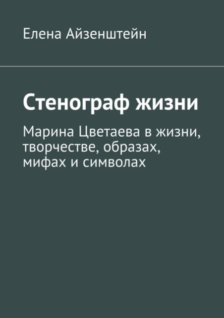 Стенограф жизни. Марина Цветаева в жизни, творчестве, образах, мифах и символах, Елена Айзенштейн