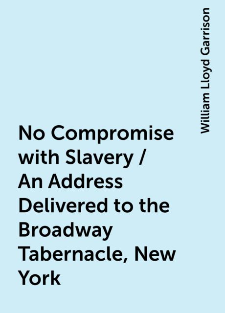 No Compromise with Slavery / An Address Delivered to the Broadway Tabernacle, New York, William Lloyd Garrison