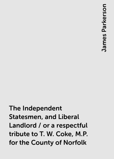 The Independent Statesmen, and Liberal Landlord / or a respectful tribute to T. W. Coke, M.P. for the County of Norfolk, James Parkerson