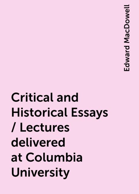 Critical and Historical Essays / Lectures delivered at Columbia University, Edward MacDowell