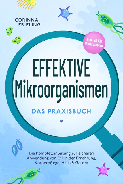 Effektive Mikroorganismen – Das Praxisbuch: Die Komplettanleitung zur sicheren Anwendung von EM in der Ernährung, Körperpflege, Haus & Garten – inkl. 30 EM Hausrezepten, Corinna Frieling