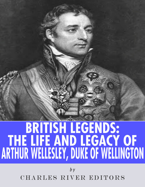The Life and Legacy of Arthur Wellesley, Duke of Wellington, Charles Editors