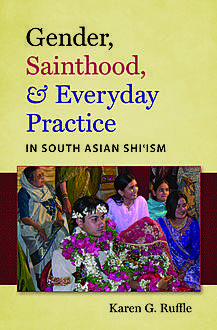 Gender, Sainthood, and Everyday Practice in South Asian Shi’ism, Karen G. Ruffle