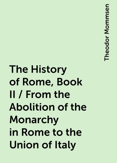 The History of Rome, Book II / From the Abolition of the Monarchy in Rome to the Union of Italy, Theodor Mommsen