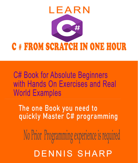 Learn C# From Scratch in One Hour C# Book for Absolute Beginners with Hands On exercises and Real-World Examples the one book you need to quickly Master C# Programming, No prior experience is required, Dennis Sharp