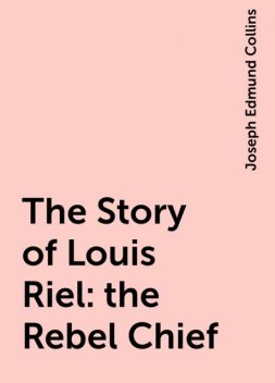 The Story of Louis Riel: the Rebel Chief, Joseph Edmund Collins