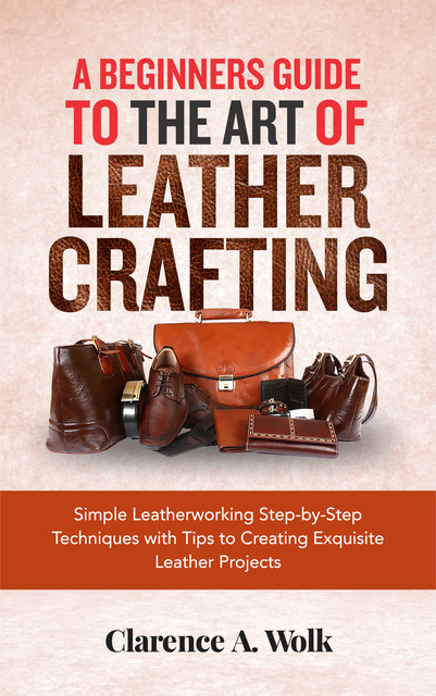 A Beginners Guide to the Art of Leather Crafting, Clarence A. Wolk