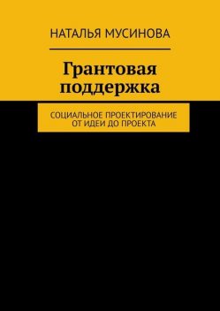 Грантовая поддержка. Социальное проектирование от идеи до проекта, Наталья Мусинова