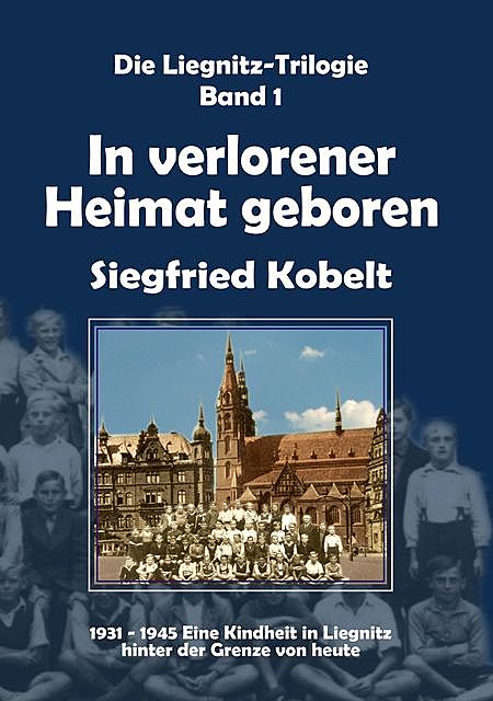 Die Liegnitz-Trilogie – 1. In verlorener Heimat geboren, Siegfried Kobelt