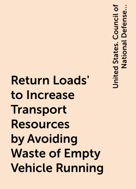 Return Loads' to Increase Transport Resources by Avoiding Waste of Empty Vehicle Running, United States. Council of National Defense. Highways Transport Committee