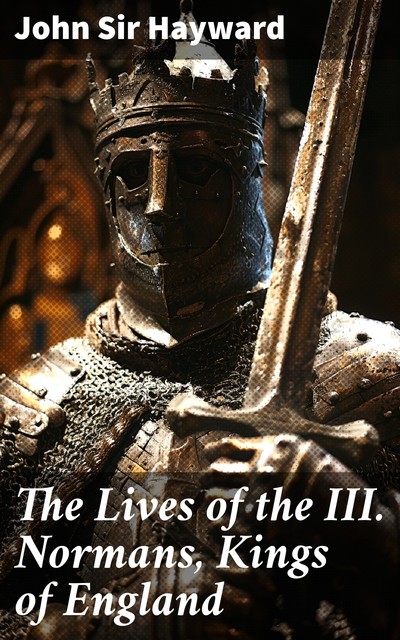 The Lives of the III. Normans, Kings of England: William the First, William the Second, Henrie the First, John Hayward, Sir