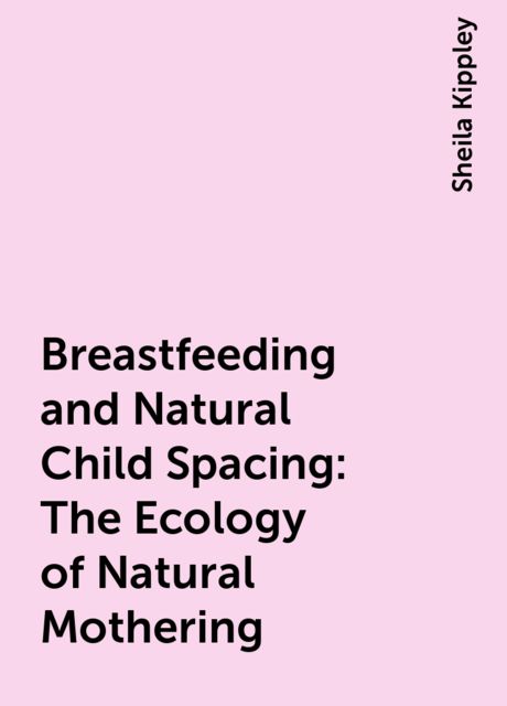 Breastfeeding and Natural Child Spacing: The Ecology of Natural Mothering, Sheila Kippley